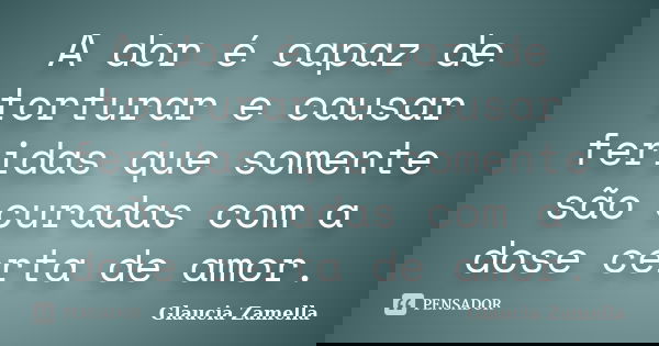 A dor é capaz de torturar e causar feridas que somente são curadas com a dose certa de amor.... Frase de Glaucia Zamella.