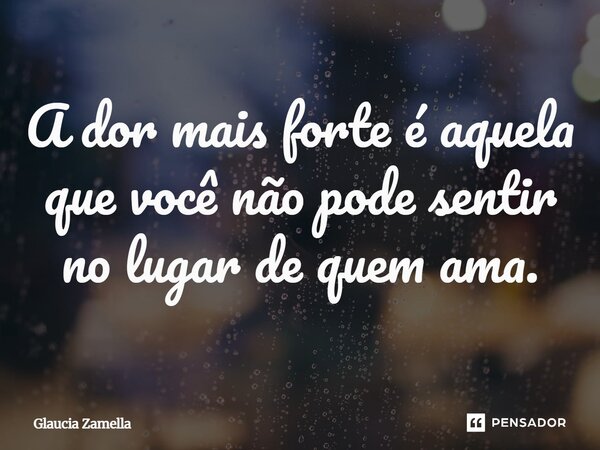 ⁠A dor mais forte é aquela que você não pode sentir no lugar de quem ama.... Frase de Glaucia Zamella.
