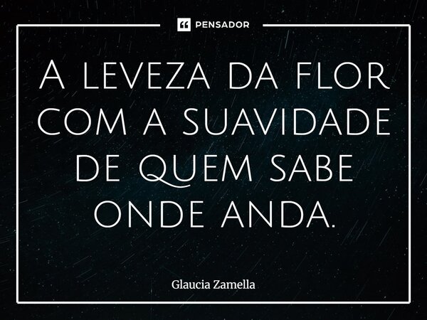 ⁠A leveza da flor com a suavidade de quem sabe onde anda.... Frase de Glaucia Zamella.