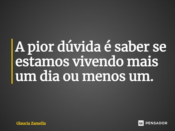 A pior dúvida é saber se estamos vivendo mais um dia ou menos um.... Frase de Glaucia Zamella.