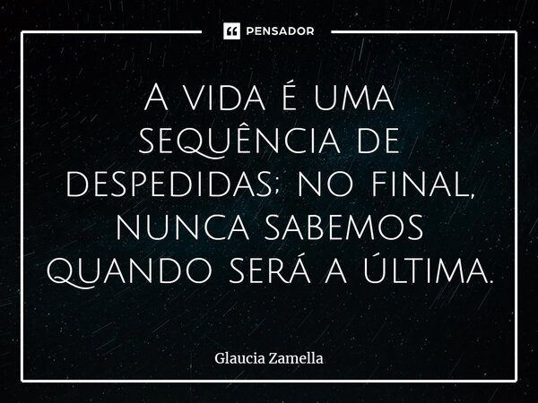 ⁠A vida é uma sequência de despedidas; no final, nunca sabemos quando será a última.... Frase de Glaucia Zamella.