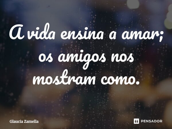 A vida ensina a amar; os amigos nos mostram como.... Frase de Glaucia Zamella.