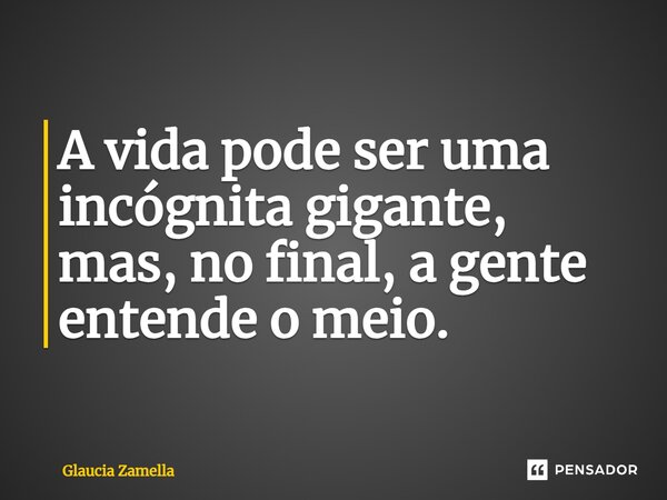 A vida pode ser uma incógnita gigante, mas, no final, a gente entende o meio.... Frase de Glaucia Zamella.