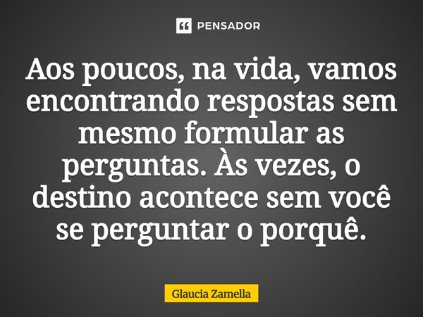⁠Aos poucos, na vida, vamos encontrando respostas sem mesmo formular as perguntas. Às vezes, o destino acontece sem você se perguntar o porquê.... Frase de Glaucia Zamella.