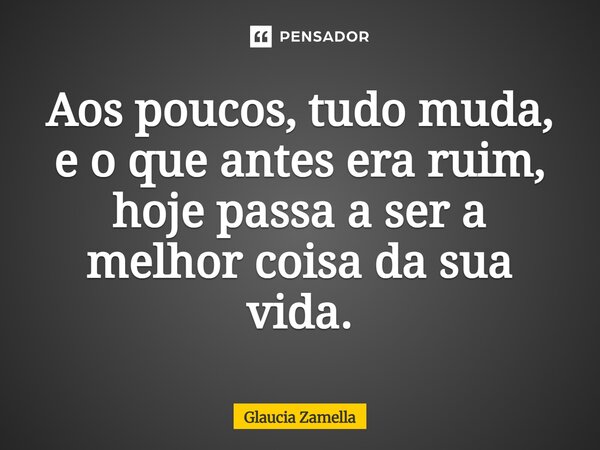 ⁠Aos poucos, tudo muda, e o que antes era ruim, hoje passa a ser a melhor coisa da sua vida.... Frase de Glaucia Zamella.