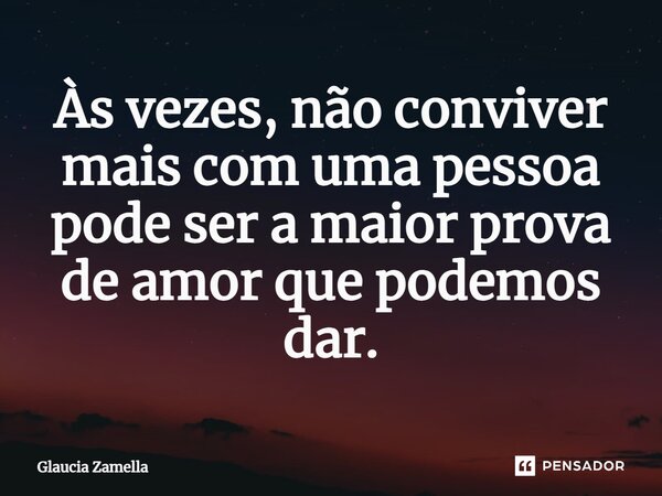 Às vezes, não conviver mais com uma pessoa pode ser a maior prova de amor que podemos dar.... Frase de Glaucia Zamella.