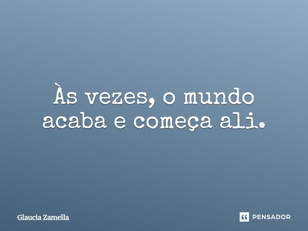 Às vezes, o mundo acaba e começa ali.... Frase de Glaucia Zamella.