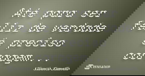 Até para ser feliz de verdade é preciso coragem...... Frase de Glaucia Zamella.