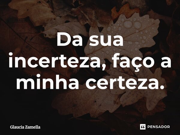 Da sua incerteza, faço a minha certeza.... Frase de Glaucia Zamella.