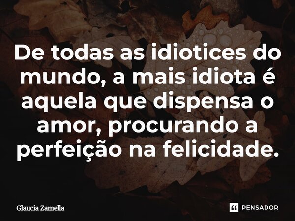 ⁠De todas as idiotices do mundo, a mais idiota é aquela que dispensa o amor, procurando a perfeição na felicidade.... Frase de Glaucia Zamella.