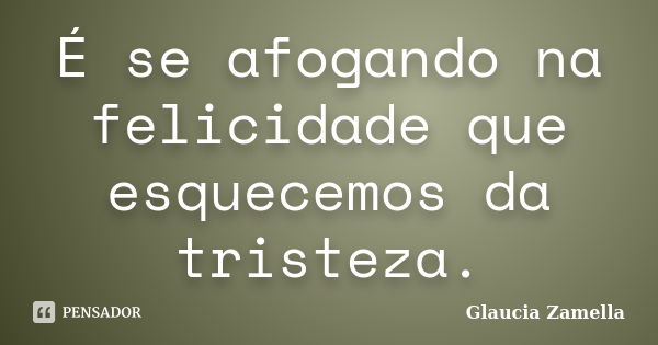 É se afogando na felicidade que esquecemos da tristeza.... Frase de Glaucia Zamella.