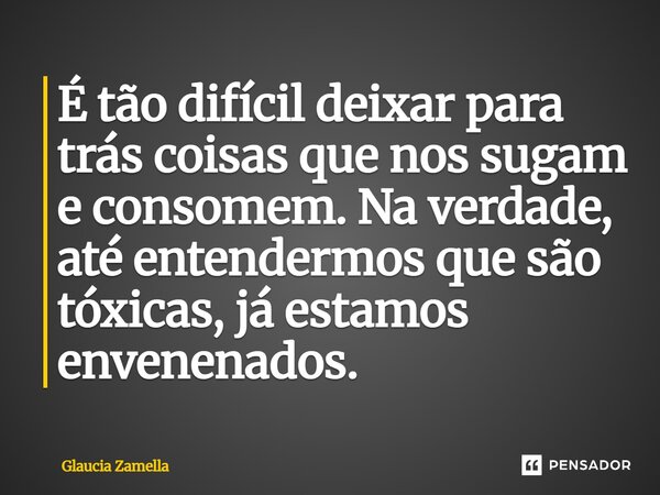 ⁠É tão difícil deixar para trás coisas que nos sugam e consomem. Na verdade, até entendermos que são tóxicas, já estamos envenenados.... Frase de Glaucia Zamella.