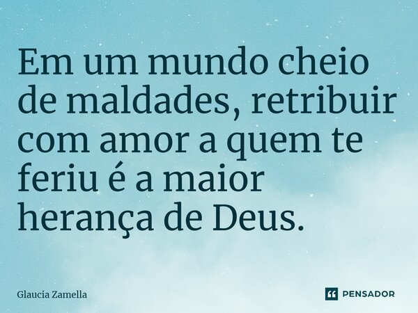 Em um mundo cheio de maldades, retribuir com amor a quem te feriu é a maior herança de Deus.... Frase de Glaucia Zamella.