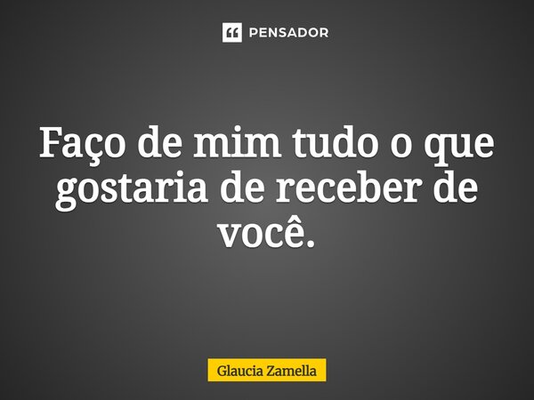⁠Faço de mim tudo o que gostaria de receber de você.... Frase de Glaucia Zamella.