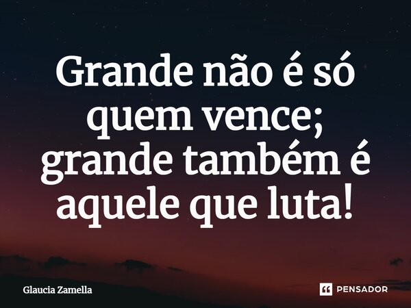 Grande não é só quem vence; grande também é aquele que luta!... Frase de Glaucia Zamella.