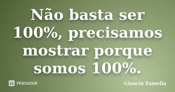 Não basta ser 100%, precisamos mostrar porque somos 100%.... Frase de Glaucia Zamella.