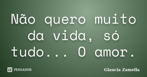 Não quero muito da vida, só tudo... O amor.... Frase de Glaucia Zamella.