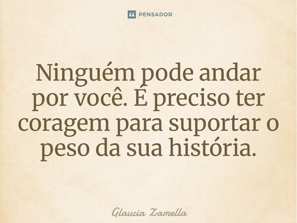 ⁠Ninguém pode andar por você. É preciso ter coragem para suportar o peso da sua história.... Frase de Glaucia Zamella.