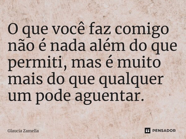 O que você faz comigo não é nada além do que permiti, mas é muito mais do que qualquer um pode aguentar.... Frase de Glaucia Zamella.