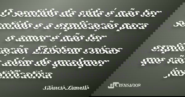 O sentido da vida é não ter sentido e a explicação para o amor é não ter explicação. Existem coisas que vão além de qualquer justificativa.... Frase de Glaucia Zamella.