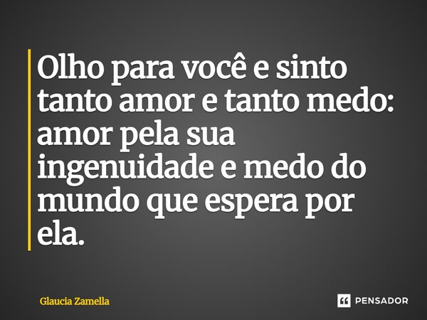 ⁠Olho para você e sinto tanto amor e tanto medo: amor pela sua ingenuidade e medo do mundo que espera por ela.... Frase de Glaucia Zamella.