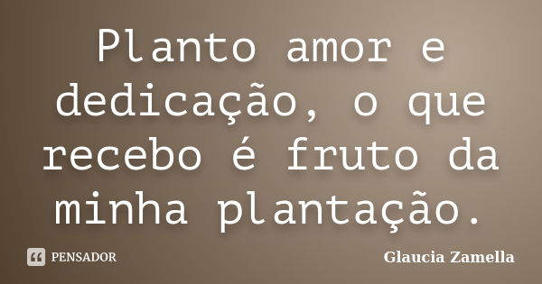 Planto amor e dedicação, o que recebo é fruto da minha plantação.... Frase de Glaucia Zamella.