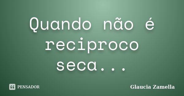 Quando não é reciproco seca...... Frase de Glaucia Zamella.