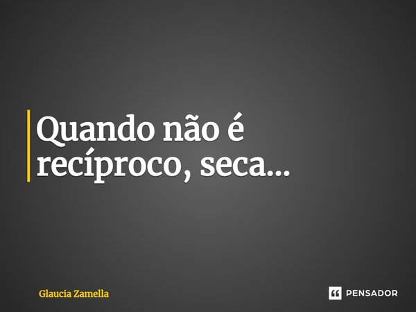 Quando não é recíproco, seca...... Frase de Glaucia Zamella.