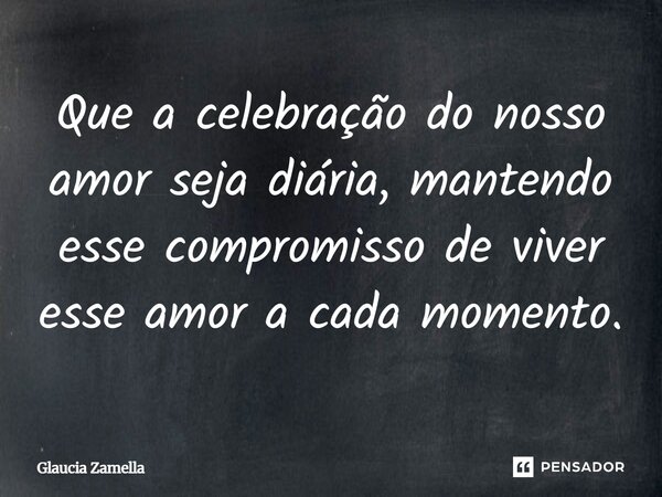 ⁠Que a celebração do nosso amor seja diária, mantendo esse compromisso de viver esse amor a cada momento.... Frase de Glaucia Zamella.