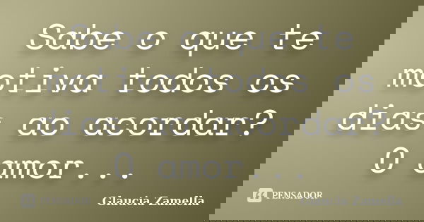 Sabe o que te motiva todos os dias ao acordar? O amor...... Frase de Glaucia Zamella.