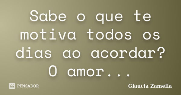 Sabe o que te motiva todos os dias ao acordar? O amor...... Frase de Glaucia Zamella.