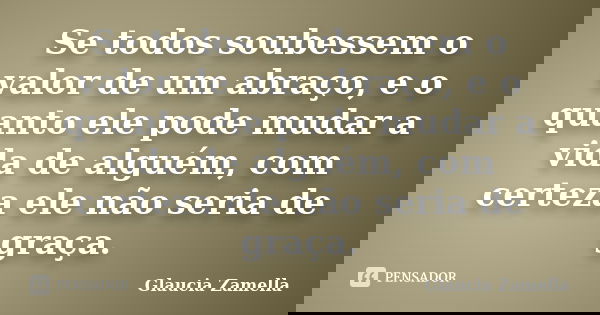 Se todos soubessem o valor de um abraço, e o quanto ele pode mudar a vida de alguém, com certeza ele não seria de graça.... Frase de Glaucia Zamella.