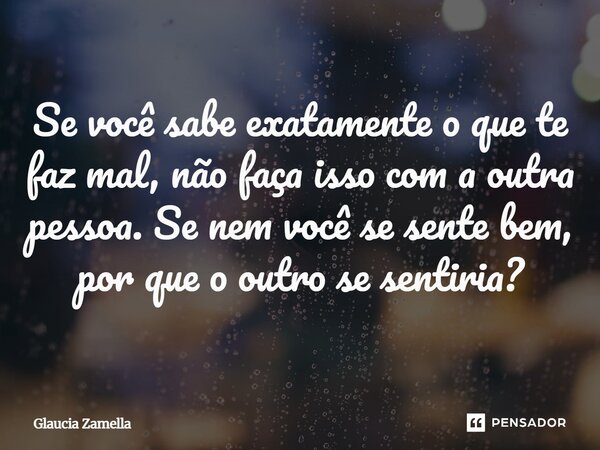 ⁠Se você sabe exatamente o que te faz mal, não faça isso com a outra pessoa. Se nem você se sente bem, por que o outro se sentiria?... Frase de Glaucia Zamella.