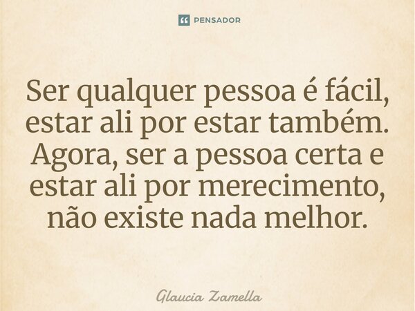⁠Ser qualquer pessoa é fácil, estar ali por estar também. Agora, ser a pessoa certa e estar ali por merecimento, não existe nada melhor.... Frase de Glaucia Zamella.