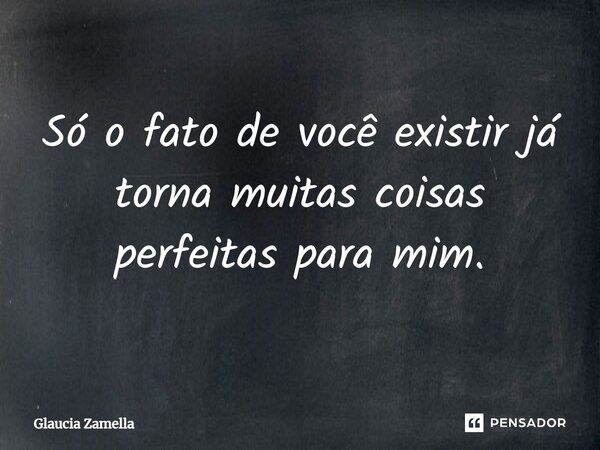 Só o fato de você existir já torna muitas coisas perfeitas para mim.... Frase de Glaucia Zamella.