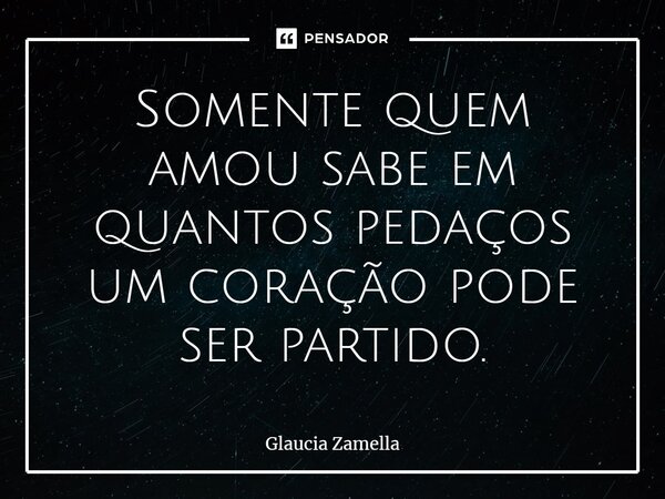 Somente quem amou sabe em quantos pedaços um coração pode ser partido.... Frase de Glaucia Zamella.
