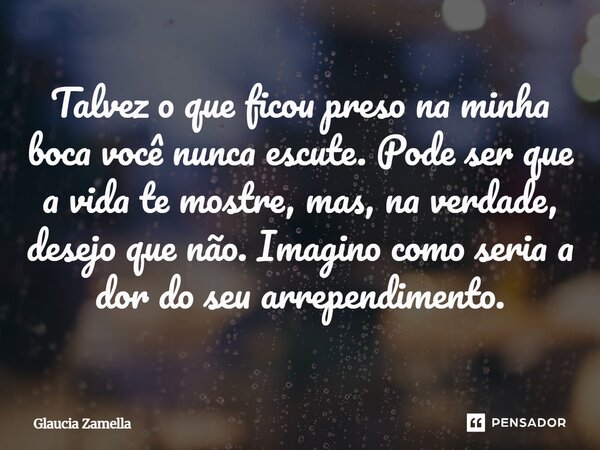⁠Talvez o que ficou preso na minha boca você nunca escute. Pode ser que a vida te mostre, mas, na verdade, desejo que não. Imagino como seria a dor do seu arrep... Frase de Glaucia Zamella.