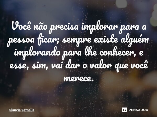 ⁠Você não precisa implorar para a pessoa ficar; sempre existe alguém implorando para lhe conhecer, e esse, sim, vai dar o valor que você merece.... Frase de Glaucia Zamella.
