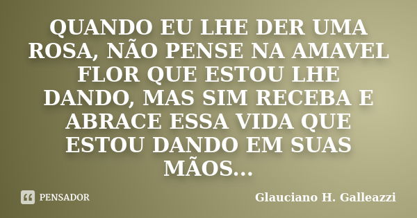 QUANDO EU LHE DER UMA ROSA, NÃO PENSE NA AMAVEL FLOR QUE ESTOU LHE DANDO, MAS SIM RECEBA E ABRACE ESSA VIDA QUE ESTOU DANDO EM SUAS MÃOS...... Frase de Glauciano H. Galleazzi.