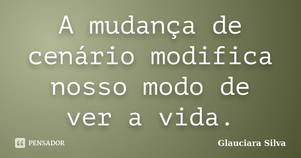 A mudança de cenário modifica nosso modo de ver a vida.... Frase de Glauciara Silva.