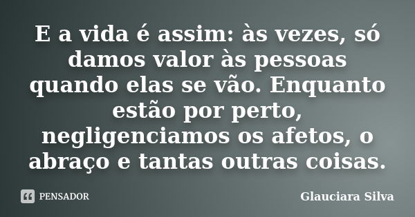 E a vida é assim: às vezes, só damos valor às pessoas quando elas se vão. Enquanto estão por perto, negligenciamos os afetos, o abraço e tantas outras coisas.... Frase de Glauciara Silva.