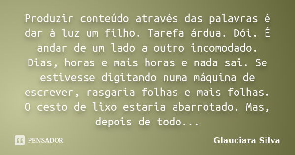 Produzir conteúdo através das palavras é dar à luz um filho. Tarefa árdua. Dói. É andar de um lado a outro incomodado. Dias, horas e mais horas e nada sai. Se e... Frase de Glauciara Silva.