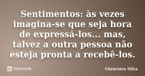 Sentimentos: às vezes imagina-se que seja hora de expressá-los... mas, talvez a outra pessoa não esteja pronta a recebê-los.... Frase de Glauciara Silva.