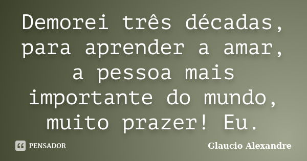 Demorei três décadas, para aprender a amar, a pessoa mais importante do mundo, muito prazer! Eu.... Frase de Glaucio Alexandre.