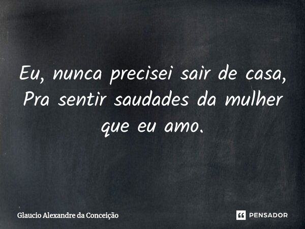 Eu, nunca precisei sair de casa, Pra sentir saudades da mulher que eu amo.... Frase de Glaucio Alexandre da Conceição.