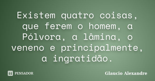 Existem quatro coisas, que ferem o homem, a Pólvora, a lâmina, o veneno e principalmente, a ingratidão.... Frase de Glaucio Alexandre.