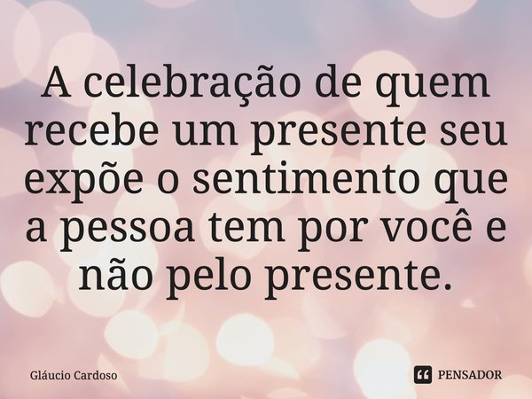 ⁠A celebração de quem recebe um presente seu expõe o sentimento que a pessoa tem por você e não pelo presente.... Frase de Gláucio Cardoso.