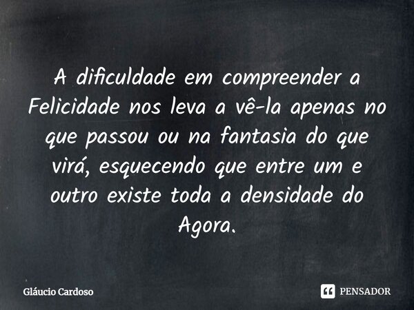 ⁠A dificuldade em compreender a Felicidade nos leva a vê-la apenas no que passou ou na fantasia do que virá, esquecendo que entre um e outro existe toda a densi... Frase de Gláucio Cardoso.