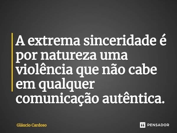⁠A extrema sinceridade é por natureza uma violência que não cabe em qualquer comunicação autêntica.... Frase de Gláucio Cardoso.