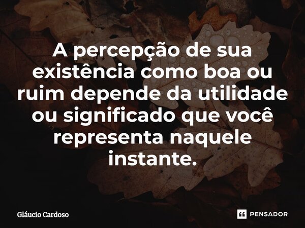 ⁠A percepção de sua existência como boa ou ruim depende da utilidade ou significado que você representa naquele instante.... Frase de Gláucio Cardoso.